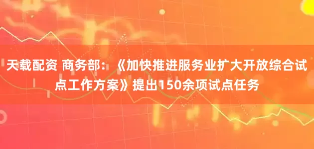 天载配资 商务部：《加快推进服务业扩大开放综合试点工作方案》提出150余项试点任务