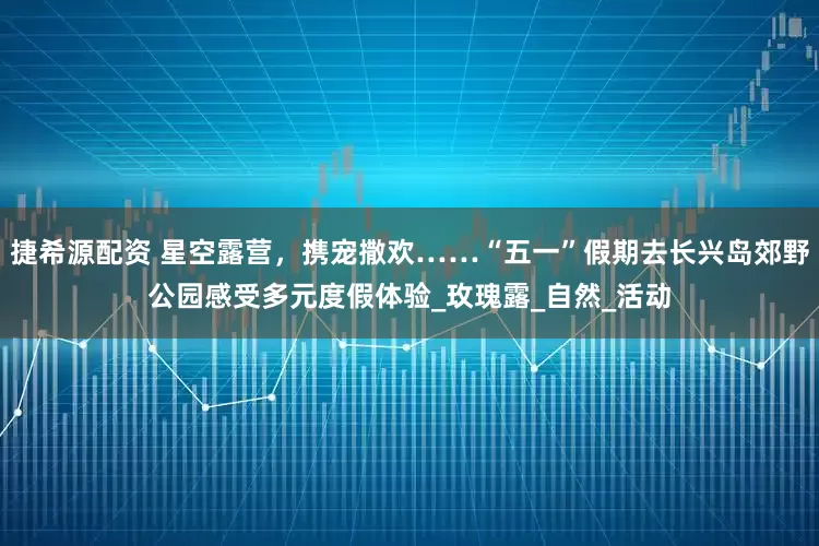 捷希源配资 星空露营，携宠撒欢……“五一”假期去长兴岛郊野公园感受多元度假体验_玫瑰露_自然_活动