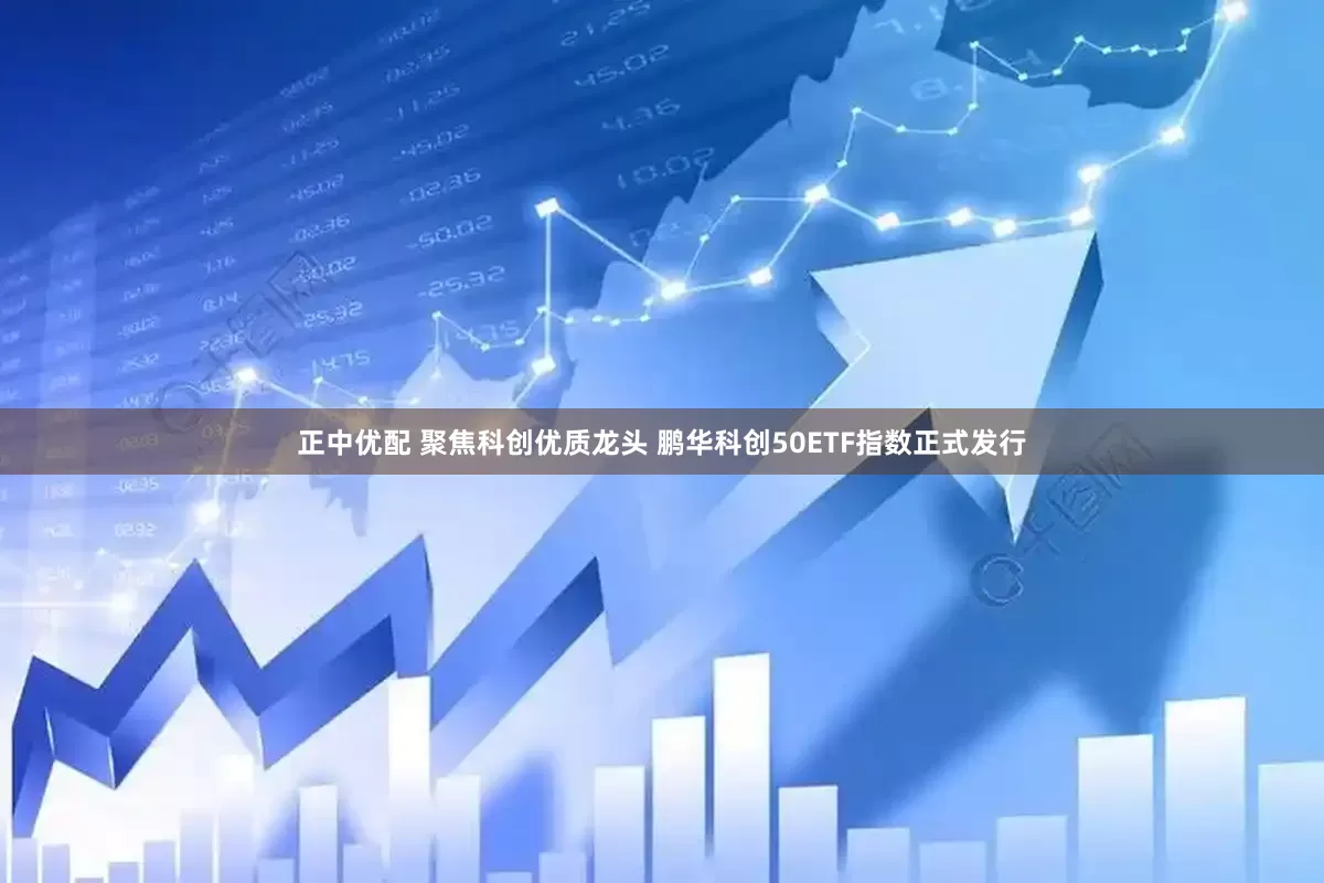 正中优配 聚焦科创优质龙头 鹏华科创50ETF指数正式发行