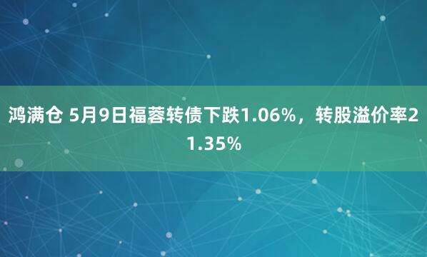 鸿满仓 5月9日福蓉转债下跌1.06%，转股溢价率21.35%