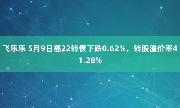 飞乐乐 5月9日福22转债下跌0.62%，转股溢价率41.28%