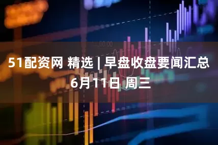 51配资网 精选 | 早盘收盘要闻汇总 6月11日 周三