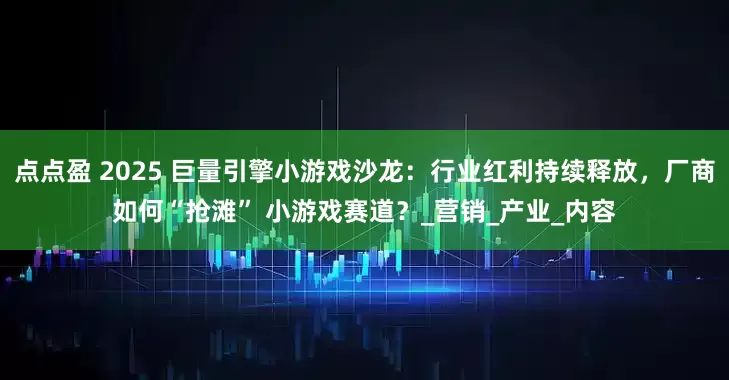 点点盈 2025 巨量引擎小游戏沙龙：行业红利持续释放，厂商如何“抢滩” 小游戏赛道？_营销_产业_内容