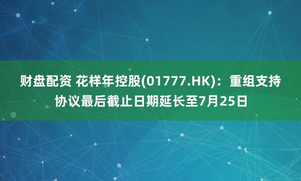 财盘配资 花样年控股(01777.HK)：重组支持协议最后截止日期延长至7月25日