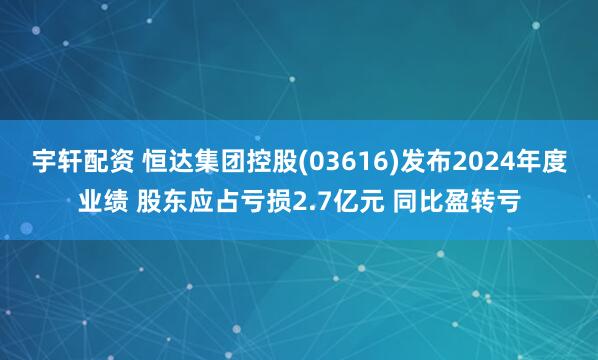 宇轩配资 恒达集团控股(03616)发布2024年度业绩 股东应占亏损2.7亿元 同比盈转亏