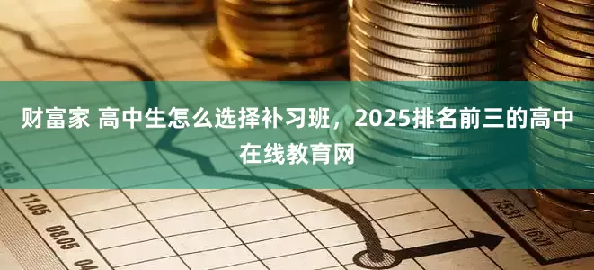 财富家 高中生怎么选择补习班，2025排名前三的高中在线教育网