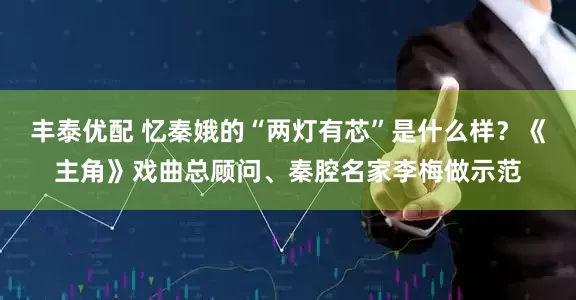 丰泰优配 忆秦娥的“两灯有芯”是什么样？《主角》戏曲总顾问、秦腔名家李梅做示范