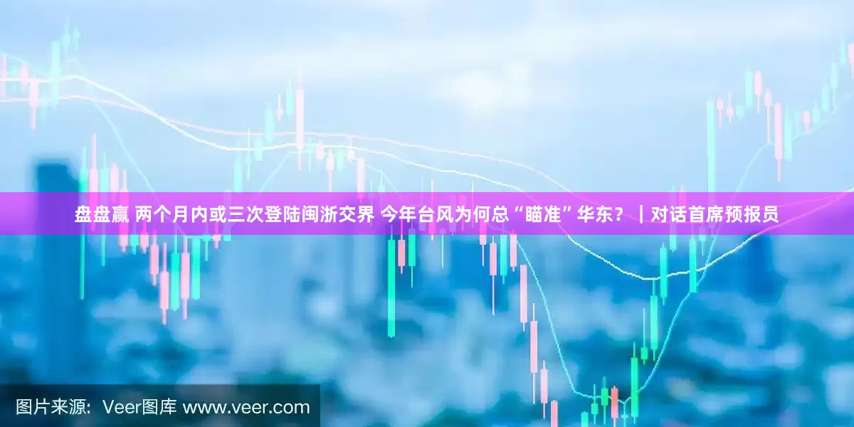 盘盘赢 两个月内或三次登陆闽浙交界 今年台风为何总“瞄准”华东？｜对话首席预报员